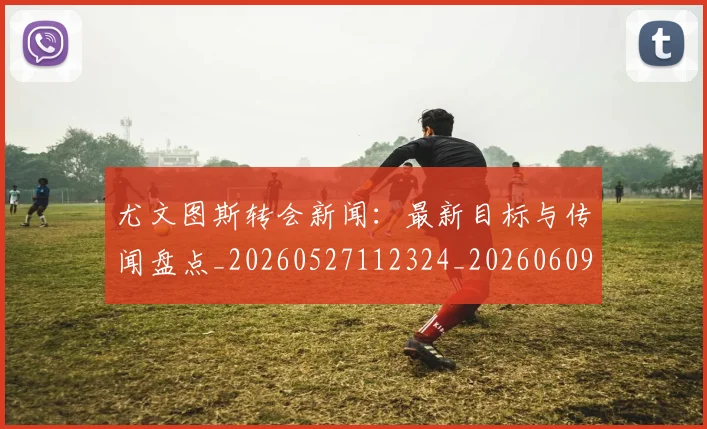 尤文图斯转会新闻：最新目标与传闻盘点_20260527112324_20260609171236