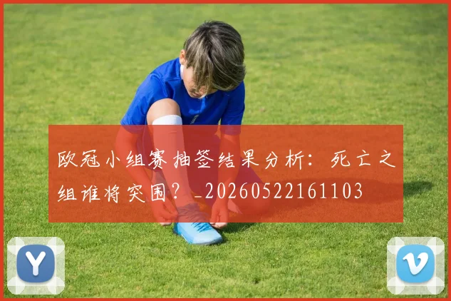 欧冠小组赛抽签结果分析：死亡之组谁将突围？_20260522161103