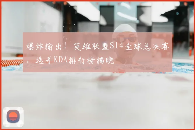 爆炸输出！英雄联盟S14全球总决赛，选手KDA排行榜揭晓