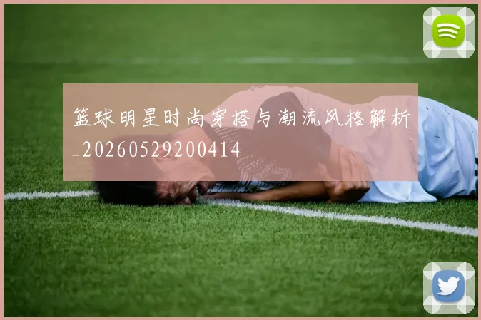 篮球明星时尚穿搭与潮流风格解析_20260529200414
