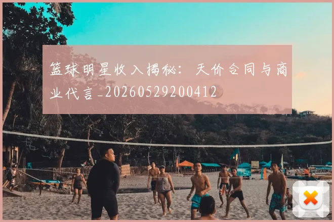 篮球明星收入揭秘：天价合同与商业代言_20260529200412