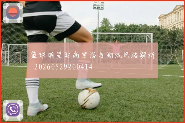 篮球明星时尚穿搭与潮流风格解析_20260529200414