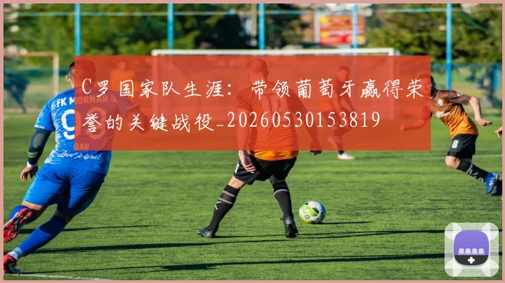 C罗国家队生涯：带领葡萄牙赢得荣誉的关键战役_20260530153819
