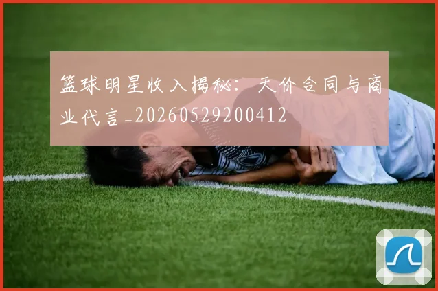篮球明星收入揭秘:天价合同与商业代言_20260529200412