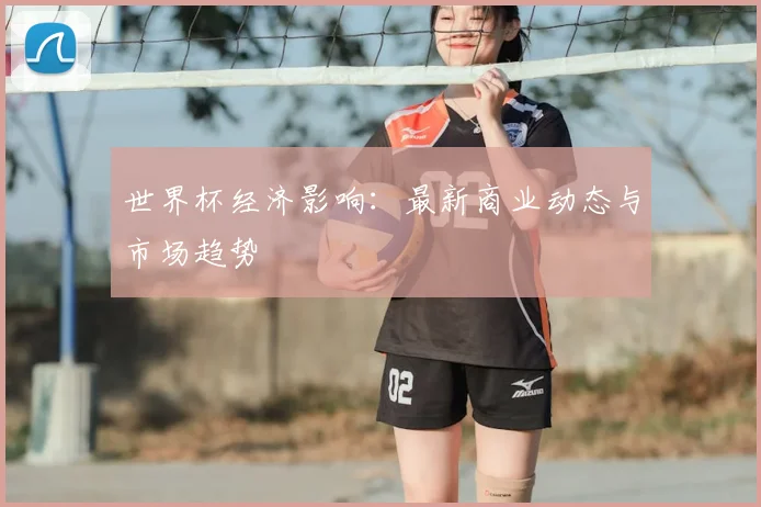 世界杯经济影响:最新商业动态与市场趋势